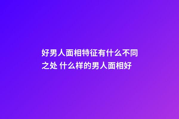 好男人面相特征有什么不同之处 什么样的男人面相好